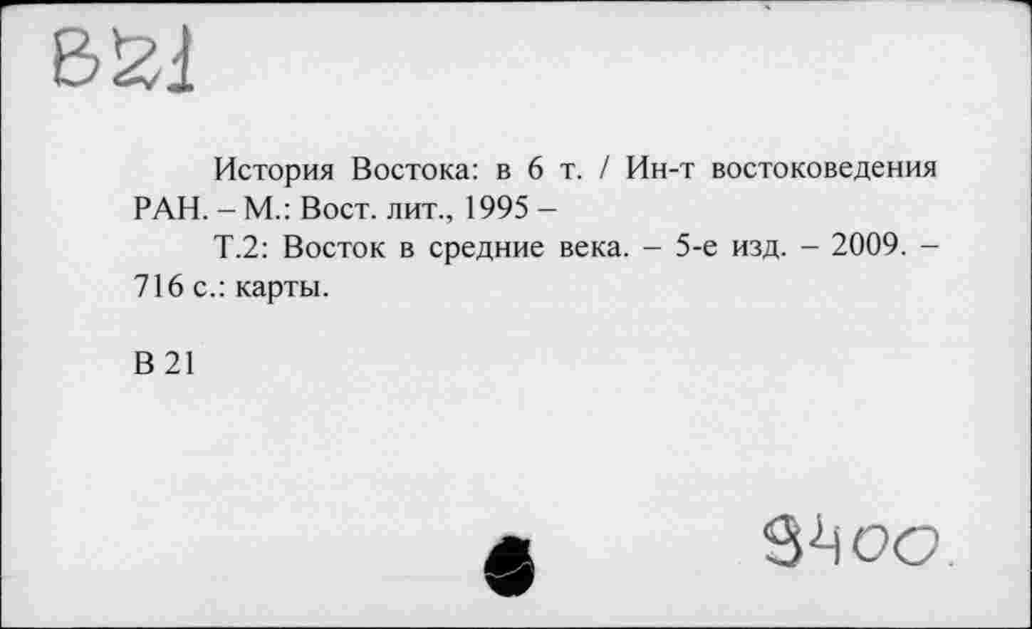 ﻿История Востока: в 6 т. / Ин-т востоковедения РАН. - М.: Вост, лит., 1995 -
Т.2: Восток в средние века. - 5-е изд. - 2009. -716 с.: карты.
В21
S-Ц ос